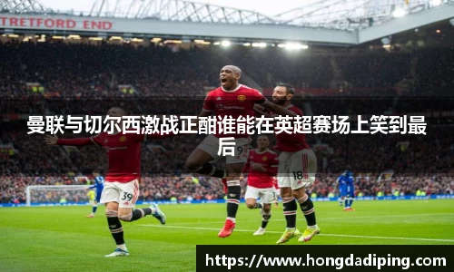 曼联与切尔西激战正酣谁能在英超赛场上笑到最后